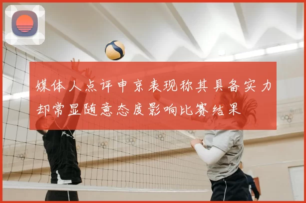 媒体人点评申京表现称其具备实力却常显随意态度影响比赛结果