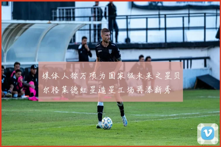 媒体人称万项为国家级未来之星贝尔格莱德红星造星工场再添新秀
