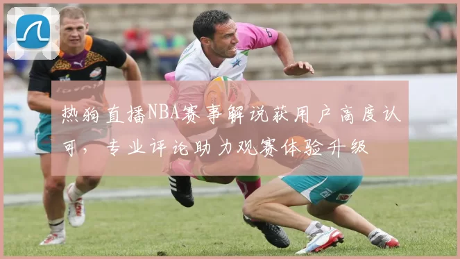 热狗直播NBA赛事解说获用户高度认可，专业评论助力观赛体验升级