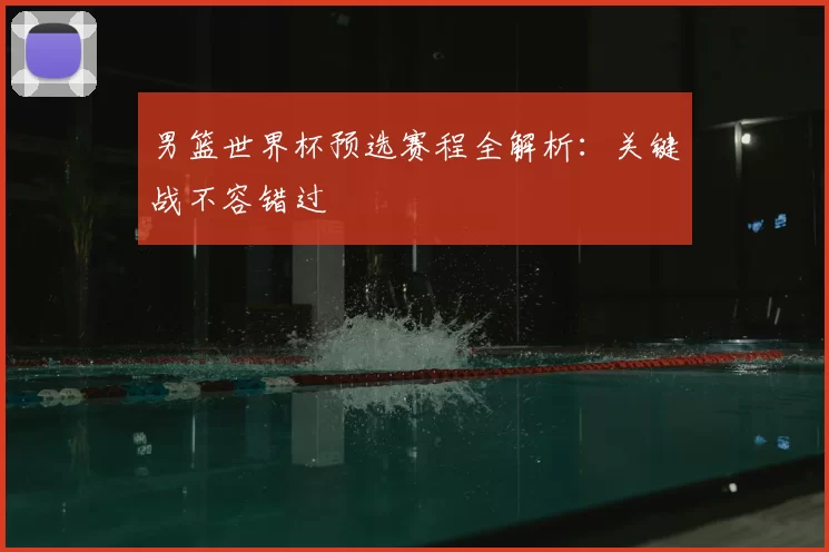 男篮世界杯预选赛程全解析:关键战不容错过