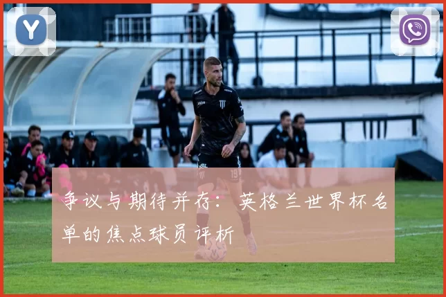 争议与期待并存：英格兰世界杯名单的焦点球员评析