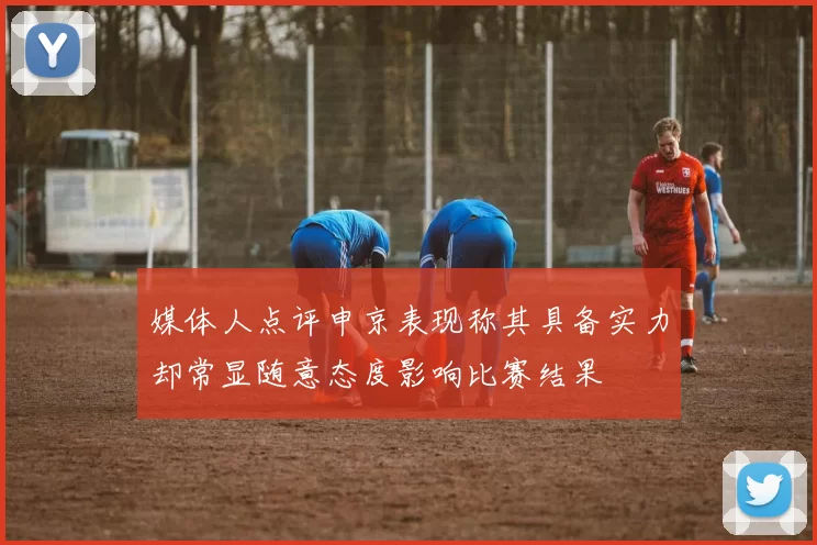 媒体人点评申京表现称其具备实力却常显随意态度影响比赛结果