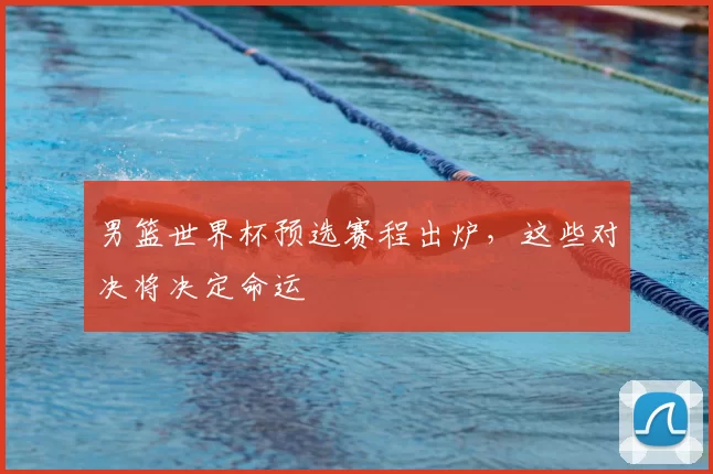 男篮世界杯预选赛程出炉,这些对决将决定命运