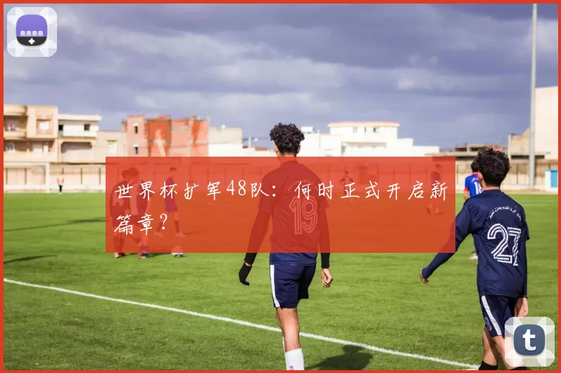 世界杯扩军48队：何时正式开启新篇章？