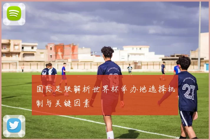 国际足联解析世界杯举办地选择机制与关键因素