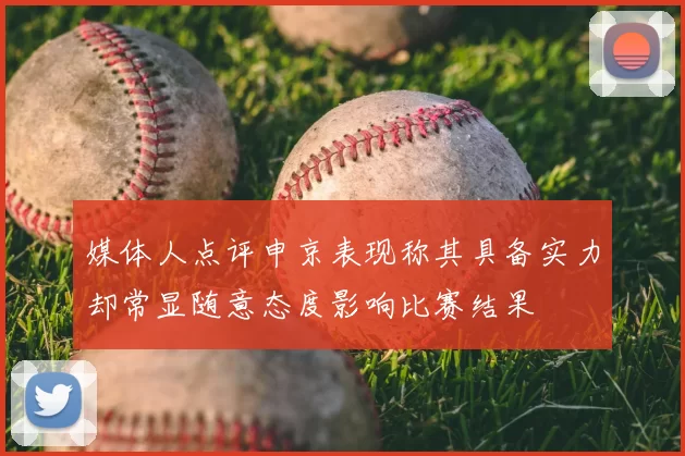 媒体人点评申京表现称其具备实力却常显随意态度影响比赛结果