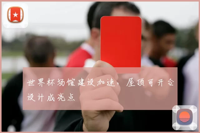 世界杯场馆建设加速,屋顶可开合设计成亮点