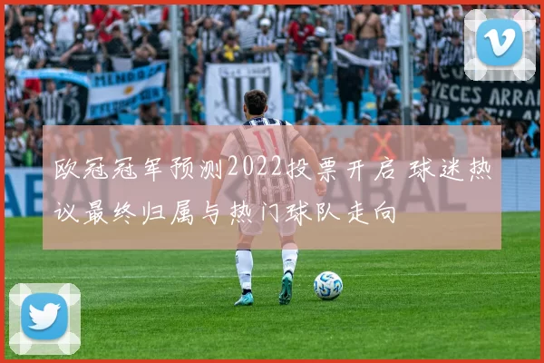 欧冠冠军预测2022投票开启 球迷热议最终归属与热门球队走向