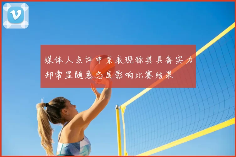 媒体人点评申京表现称其具备实力却常显随意态度影响比赛结果