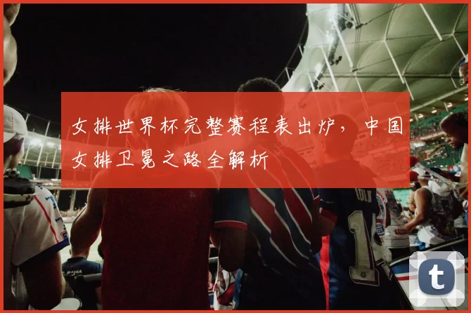 女排世界杯完整赛程表出炉，中国女排卫冕之路全解析