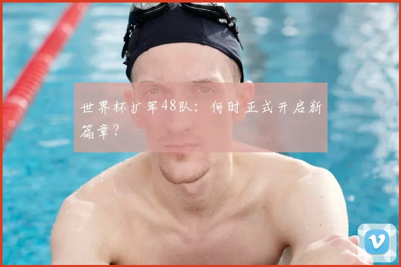 世界杯扩军48队：何时正式开启新篇章？