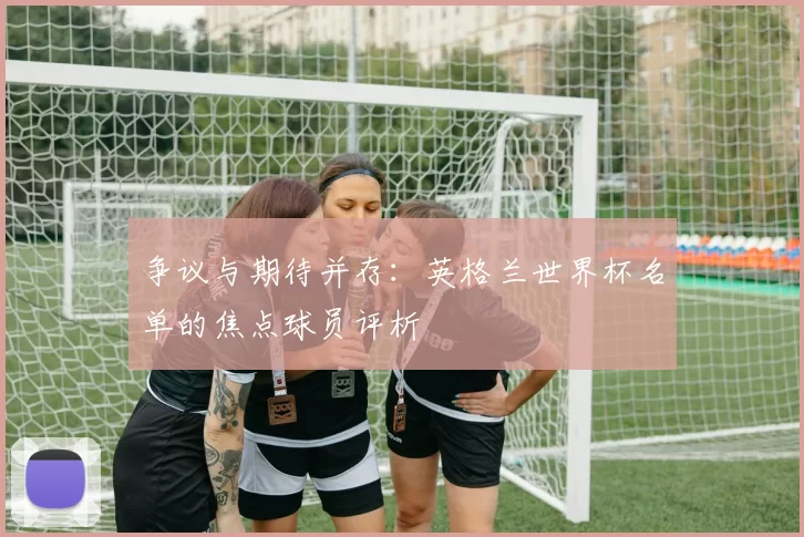 争议与期待并存:英格兰世界杯名单的焦点球员评析