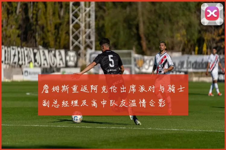 詹姆斯重返阿克伦出席派对与骑士副总经理及高中队友温情合影