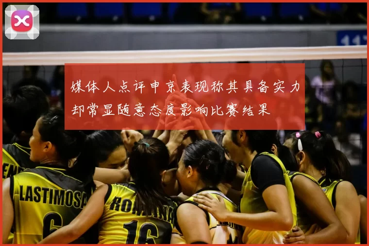 媒体人点评申京表现称其具备实力却常显随意态度影响比赛结果