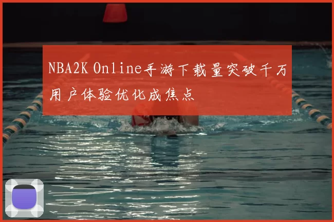NBA2K Online手游下载量突破千万用户体验优化成焦点