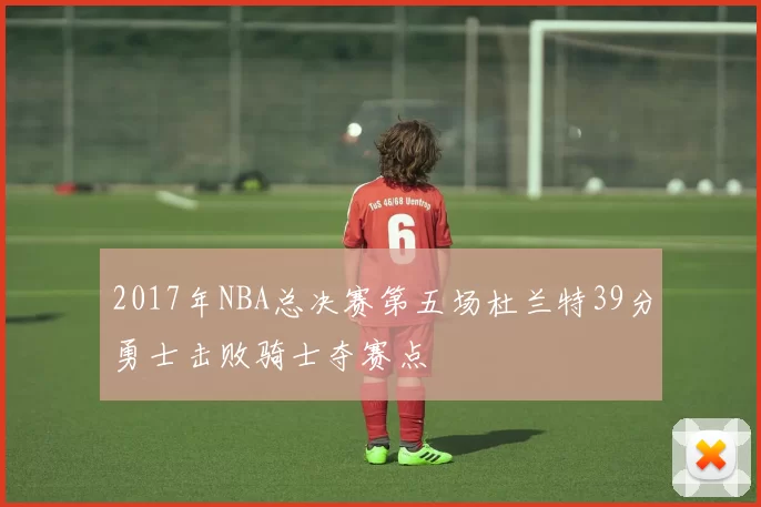 2017年NBA总决赛第五场杜兰特39分勇士击败骑士夺赛点