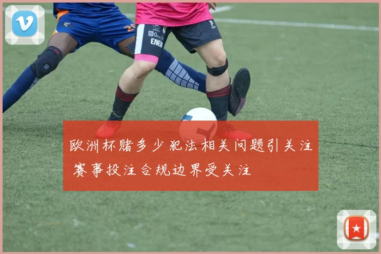 欧洲杯赌多少犯法相关问题引关注 赛事投注合规边界受关注