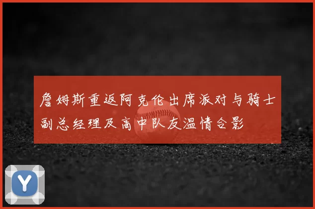 詹姆斯重返阿克伦出席派对与骑士副总经理及高中队友温情合影