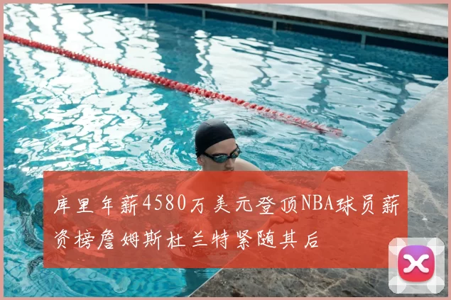 库里年薪4580万美元登顶NBA球员薪资榜詹姆斯杜兰特紧随其后