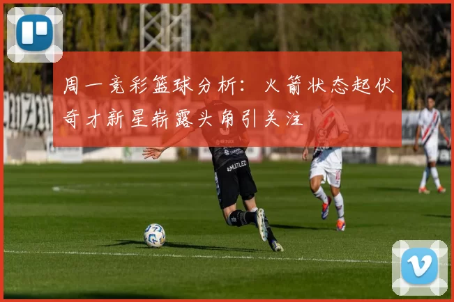 周一竞彩篮球分析：火箭状态起伏奇才新星崭露头角引关注