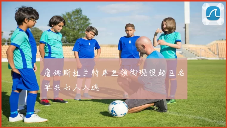 詹姆斯杜兰特库里领衔现役超巨名单共七人入选
