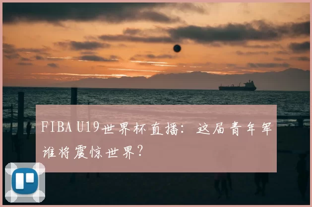 FIBA U19世界杯直播:这届青年军谁将震惊世界?