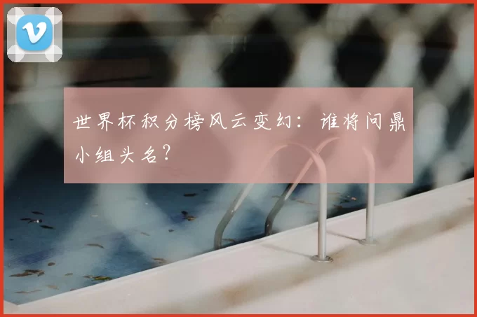 世界杯积分榜风云变幻：谁将问鼎小组头名？