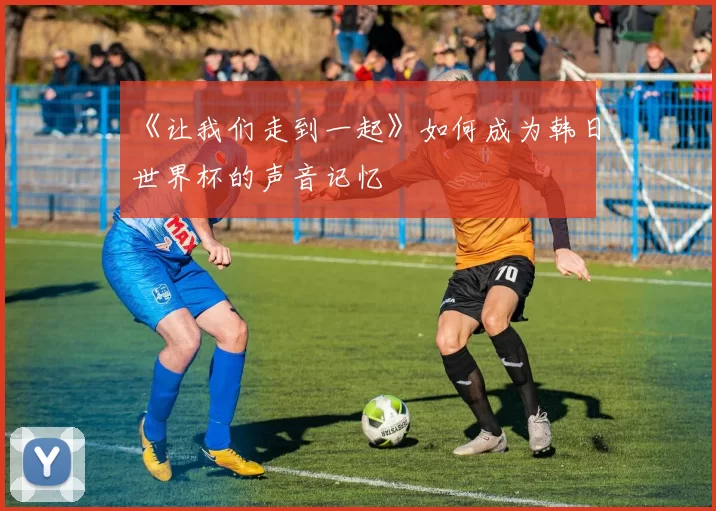 《让我们走到一起》如何成为韩日世界杯的声音记忆