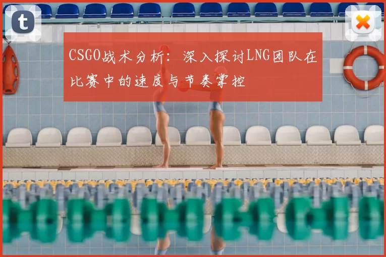 CSGO战术分析：深入探讨LNG团队在比赛中的速度与节奏掌控