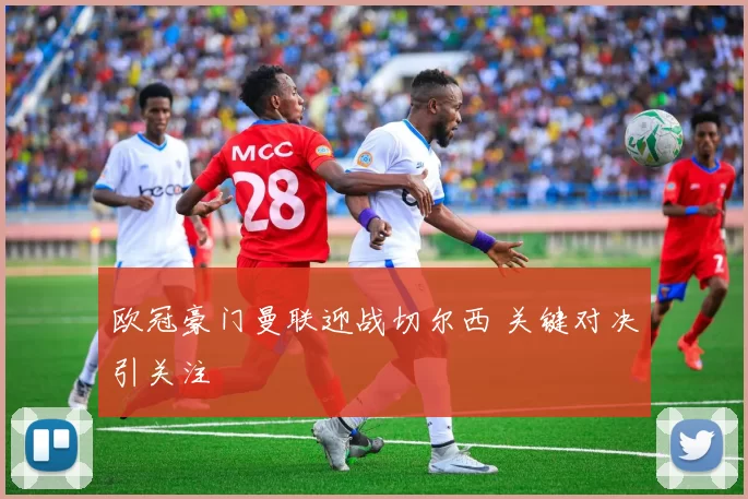 欧冠豪门曼联迎战切尔西 关键对决引关注