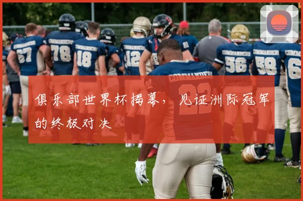 俱乐部世界杯揭幕,见证洲际冠军的终极对决