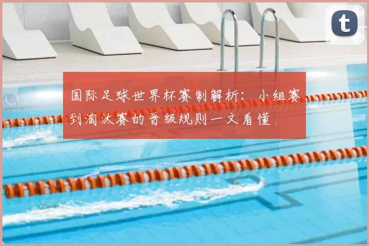 国际足球世界杯赛制解析:小组赛到淘汰赛的晋级规则一文看懂