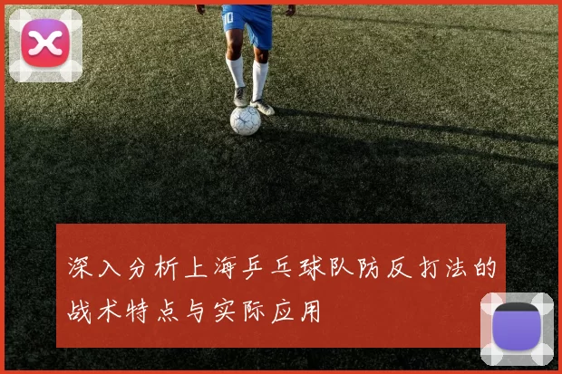 深入分析上海乒乓球队防反打法的战术特点与实际应用