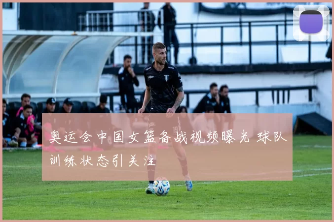 奥运会中国女篮备战视频曝光 球队训练状态引关注