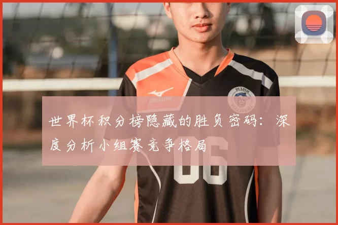 世界杯积分榜隐藏的胜负密码：深度分析小组赛竞争格局