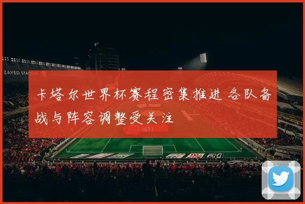 卡塔尔世界杯赛程密集推进 各队备战与阵容调整受关注
