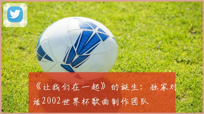 《让我们在一起》的诞生：独家对话2002世界杯歌曲制作团队
