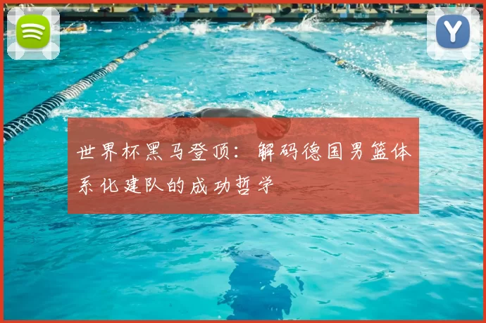 世界杯黑马登顶：解码德国男篮体系化建队的成功哲学