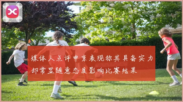 媒体人点评申京表现称其具备实力却常显随意态度影响比赛结果