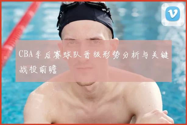 CBA季后赛球队晋级形势分析与关键战役前瞻