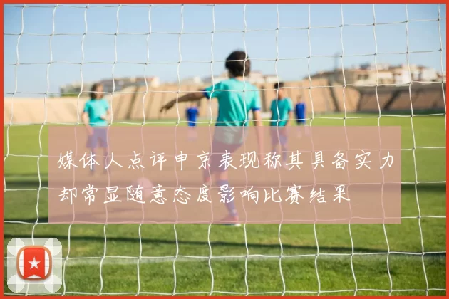 媒体人点评申京表现称其具备实力却常显随意态度影响比赛结果