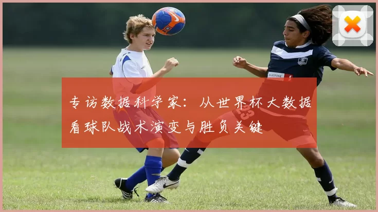 专访数据科学家：从世界杯大数据看球队战术演变与胜负关键