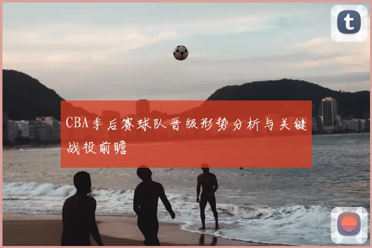 CBA季后赛球队晋级形势分析与关键战役前瞻