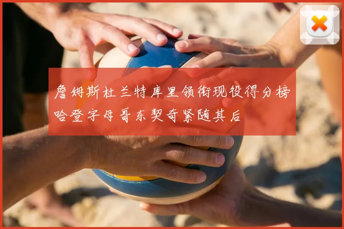 詹姆斯杜兰特库里领衔现役得分榜哈登字母哥东契奇紧随其后