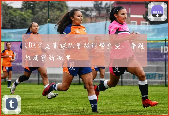 CBA季后赛球队晋级形势生变，争冠格局重新洗牌