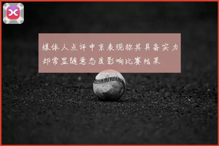 媒体人点评申京表现称其具备实力却常显随意态度影响比赛结果