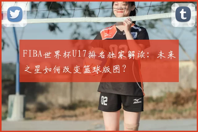 FIBA世界杯U17排名独家解读：未来之星如何改变篮球版图？