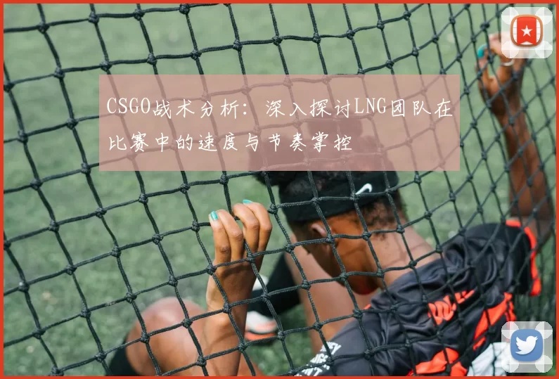 CSGO战术分析：深入探讨LNG团队在比赛中的速度与节奏掌控
