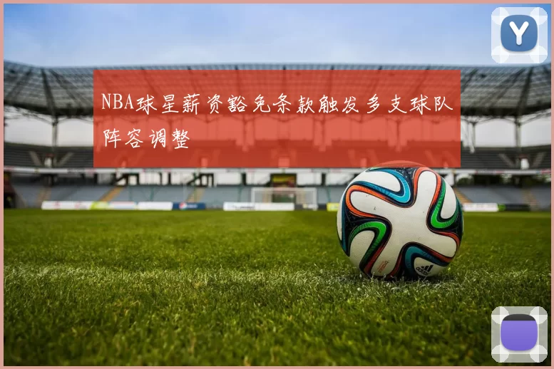 NBA球星薪资豁免条款触发多支球队阵容调整