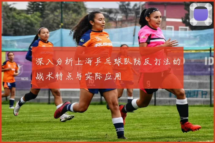 深入分析上海乒乓球队防反打法的战术特点与实际应用